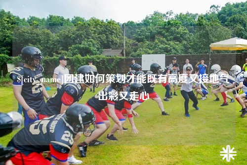 拉萨团建如何策划才能既有高度又接地气出彩又走心